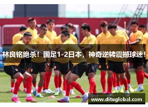林良铭绝杀！国足1-2日本，神奇逆转震撼球迷！